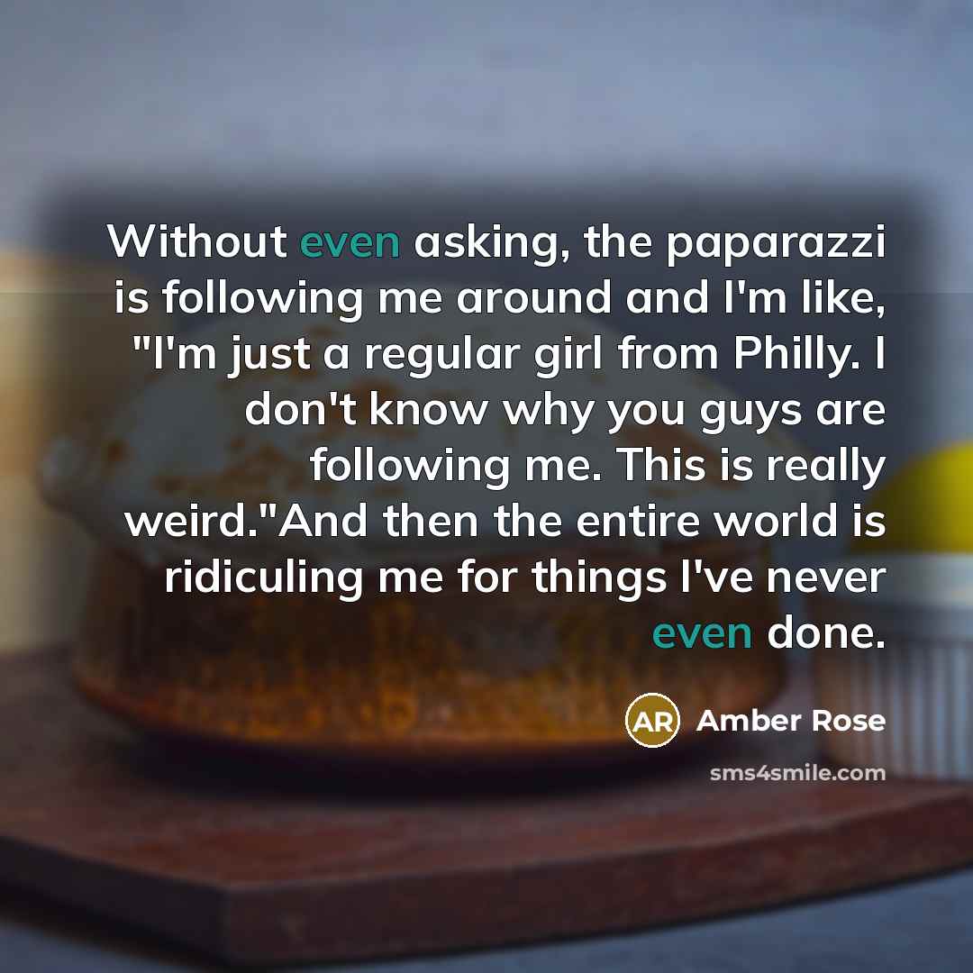 “Without even asking, the paparazzi is following me around and I'm like, "I'm just a regular girl from Philly. I don't know why you guys are following me. This is really weird."And then the entire world is ridiculing me for things I've never even done.” quote by Amber Rose