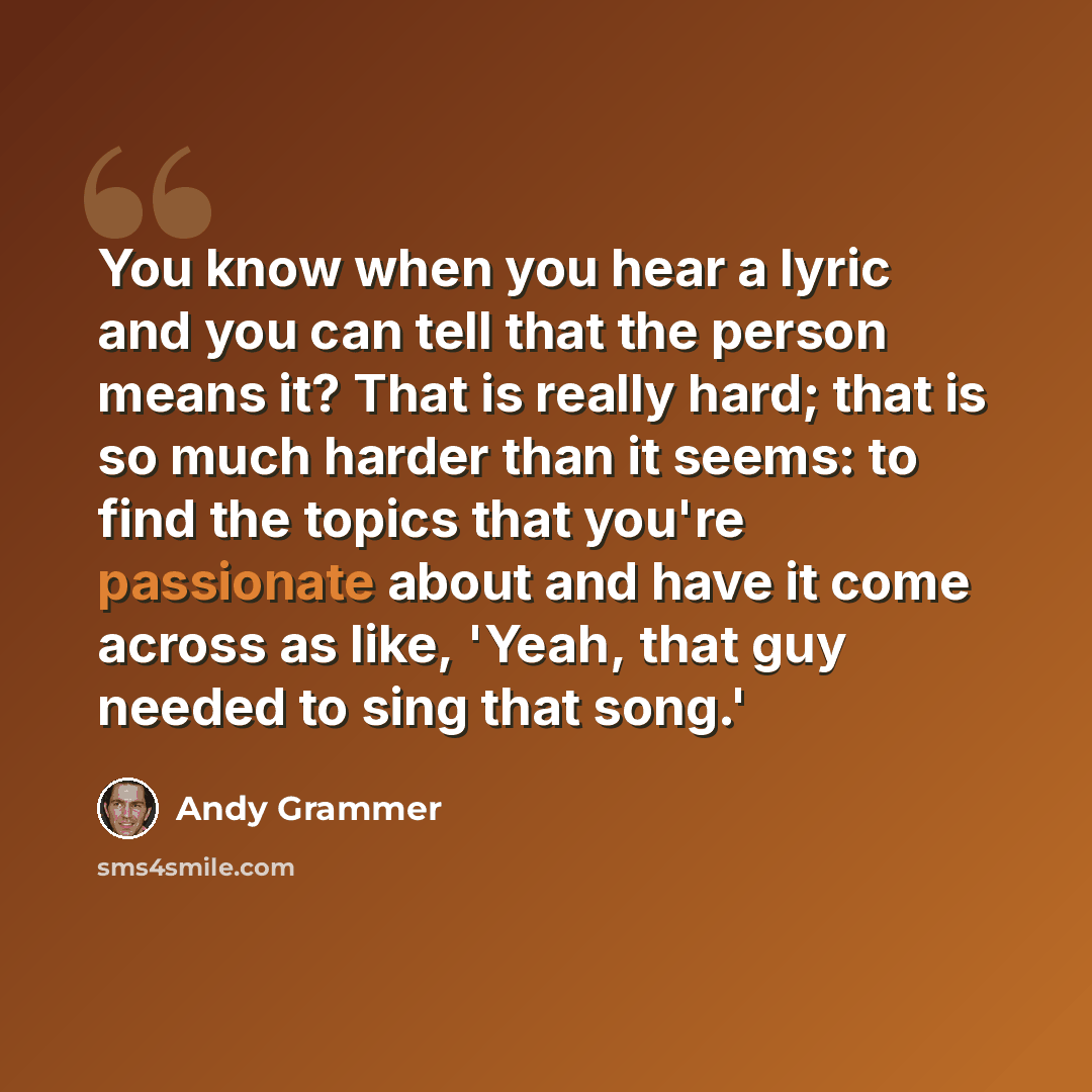 “You know when you hear a lyric and you can tell that the person means it? That is really hard; that is so much harder than it seems: to find the topics that you're passionate about and have it come across as like, 'Yeah, that guy needed to sing that song.'” quote by Andy Grammer