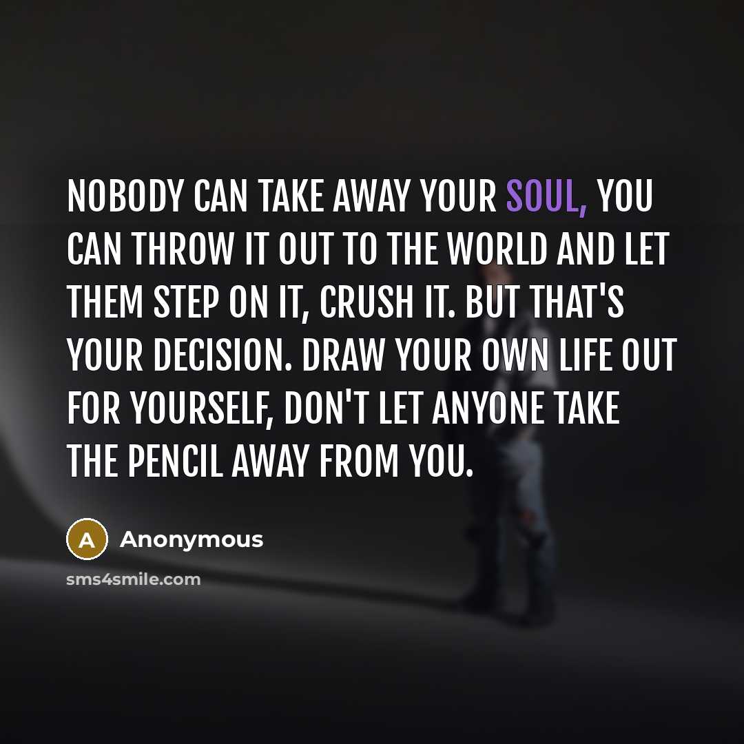 “Nobody can take away your soul, you can throw it out to the world and let them step on it, crush it. But that's your decision. Draw your own life out for yourself, don't let anyone take the pencil away from you.” quote by Anonymous