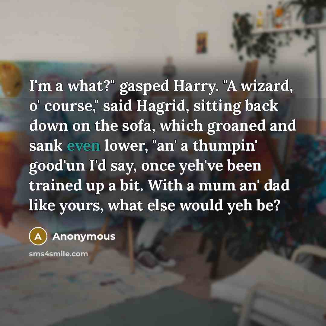 “I'm a what?" gasped Harry. "A wizard, o' course," said Hagrid, sitting back down on the sofa, which groaned and sank even lower, "an' a thumpin' good'un I'd say, once yeh've been trained up a bit. With a mum an' dad like yours, what else would yeh be?” quote by Anonymous