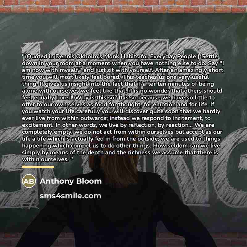 “(Quoted in Dennis Okholm's Monk Habits for Everyday People ) Settle down in your room at a moment when you have nothing else to do. Say "I am now with myself," and just sit with yourself. After an amazingly short time you will most likely feel bored. This teaches us one very useful thing. It gives…” quote by Anthony Bloom