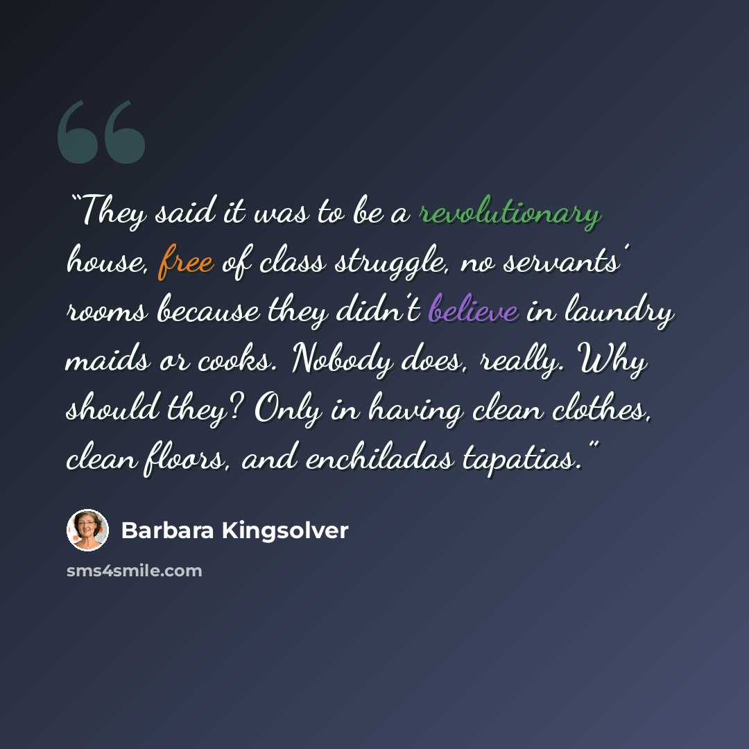 “They said it was to be a revolutionary house, free of class struggle, no servants’ rooms because they didn’t believe in laundry maids or cooks. Nobody does, really. Why should they? Only in having clean clothes, clean floors, and enchiladas tapatias.” quote by Barbara Kingsolver