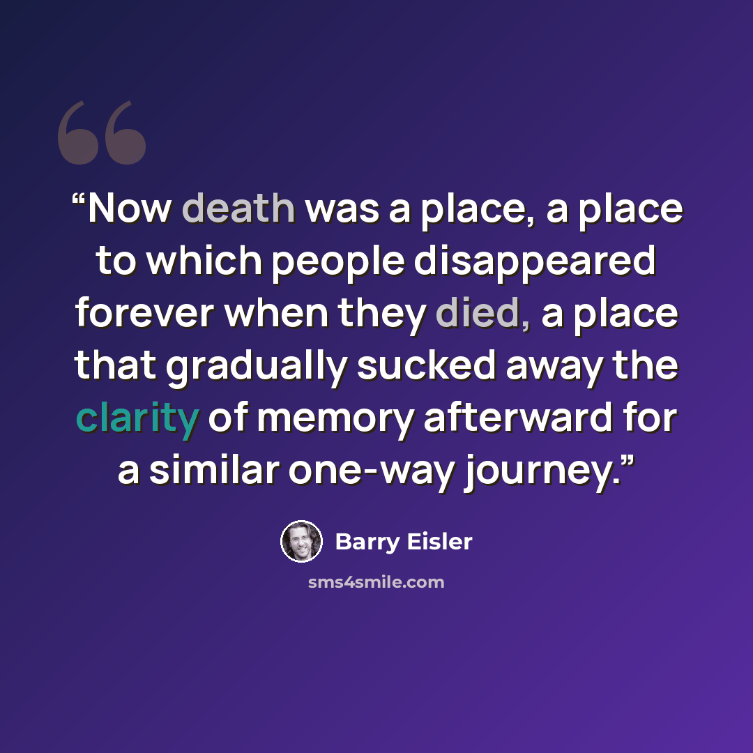 “Now death was a place, a place to which people disappeared forever when they died, a place that gradually sucked away the clarity of memory afterward for a similar one-way journey.” quote by Barry Eisler