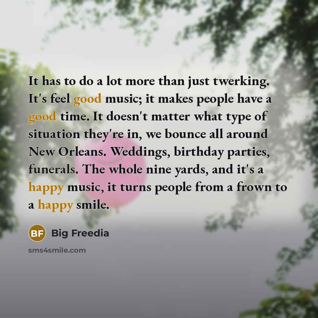 “It has to do a lot more than just twerking. It's feel good music; it makes people have a good time. It doesn't matter what type of situation they're in, we bounce all around New Orleans. Weddings, birthday parties, funerals. The whole nine yards, and it's a happy music, it turns people from a…” quote by Big Freedia