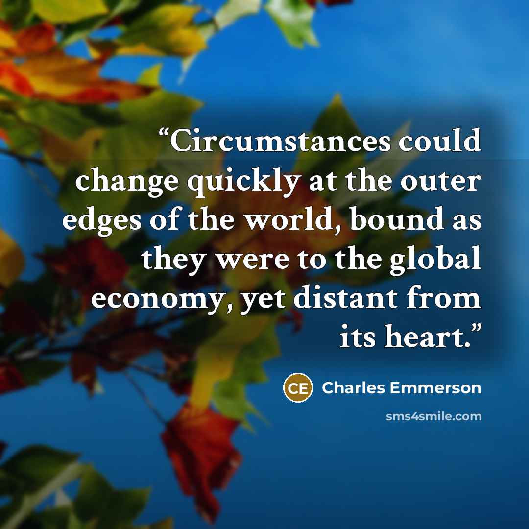 “Circumstances could change quickly at the outer edges of the world, bound as they were to the global economy, yet distant from its heart.” quote by Charles Emmerson