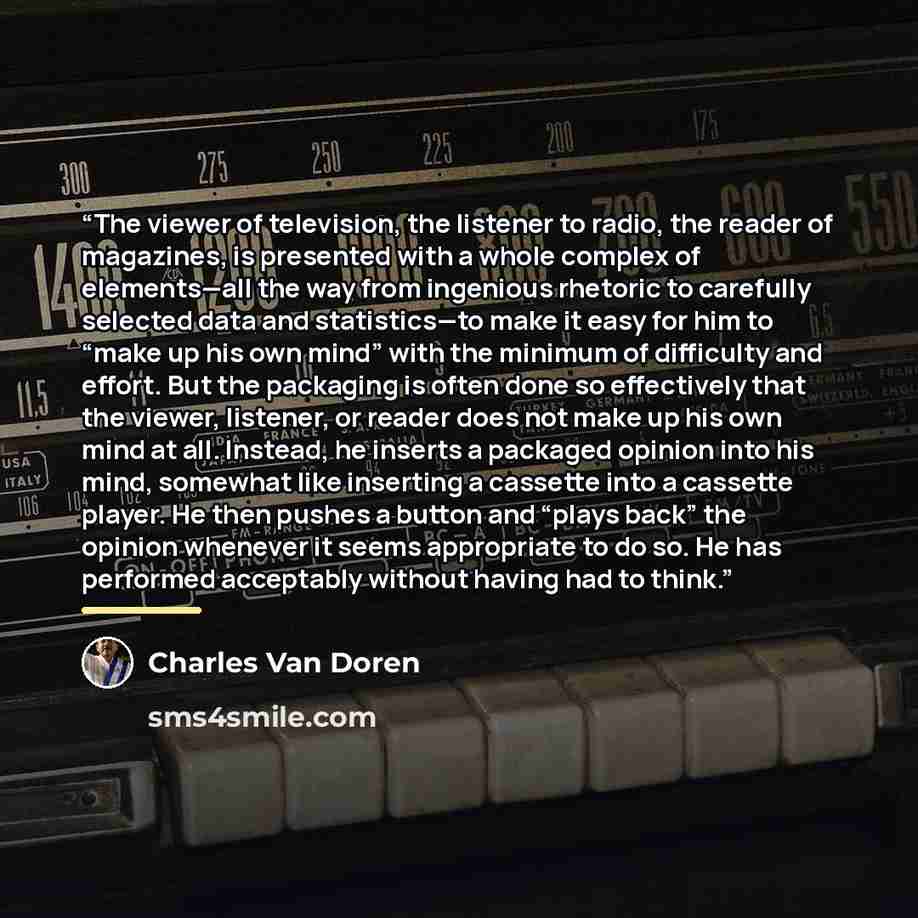 “The viewer of television, the listener to radio, the reader of magazines, is presented with a whole complex of elements—all the way from ingenious rhetoric to carefully selected data and statistics—to make it easy for him to “make up his own mind” with the minimum of difficulty and effort. But the…” quote by Charles Van Doren