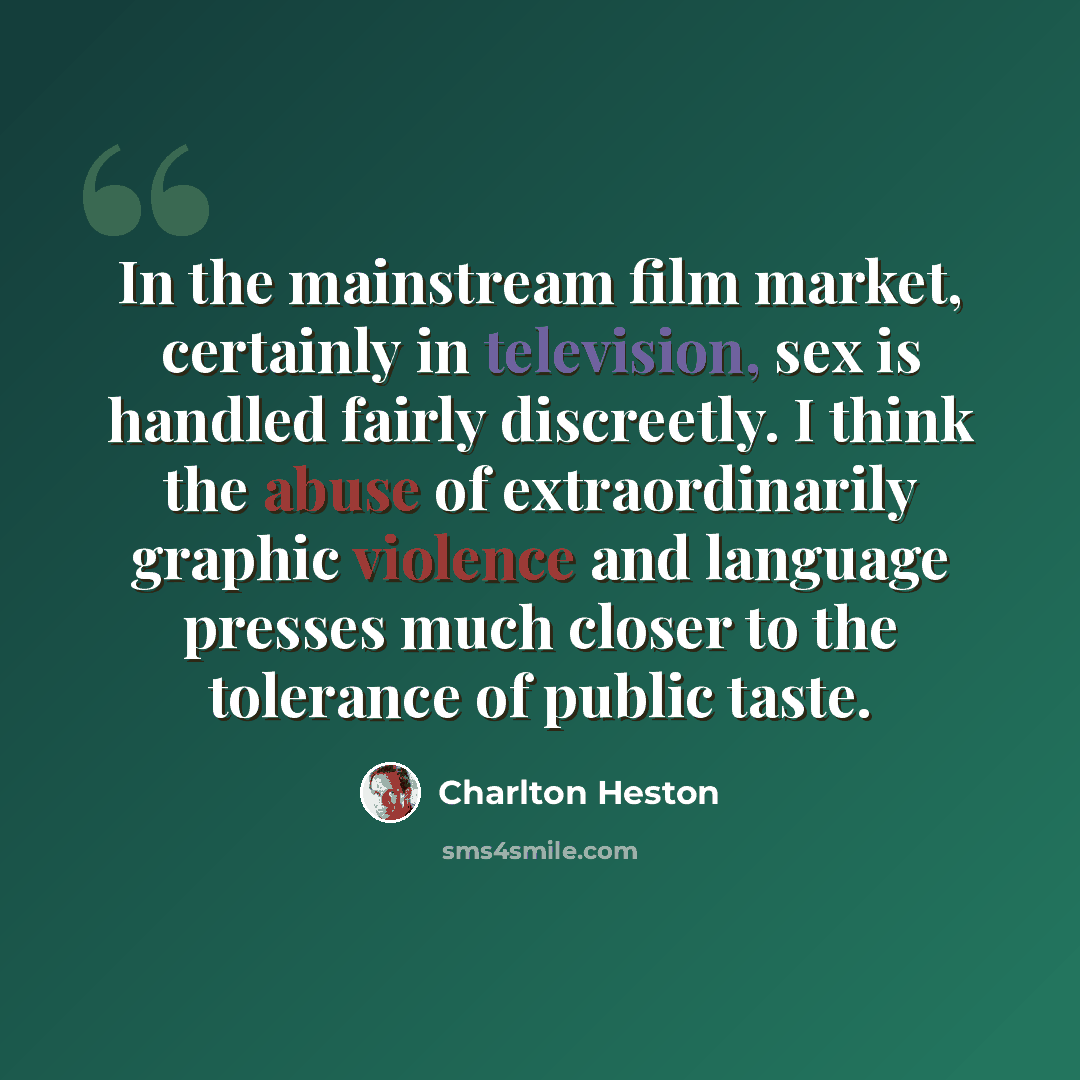 “In the mainstream film market, certainly in television, sex is handled fairly discreetly. I think the abuse of extraordinarily graphic violence and language presses much closer to the tolerance of public taste.” quote by Charlton Heston