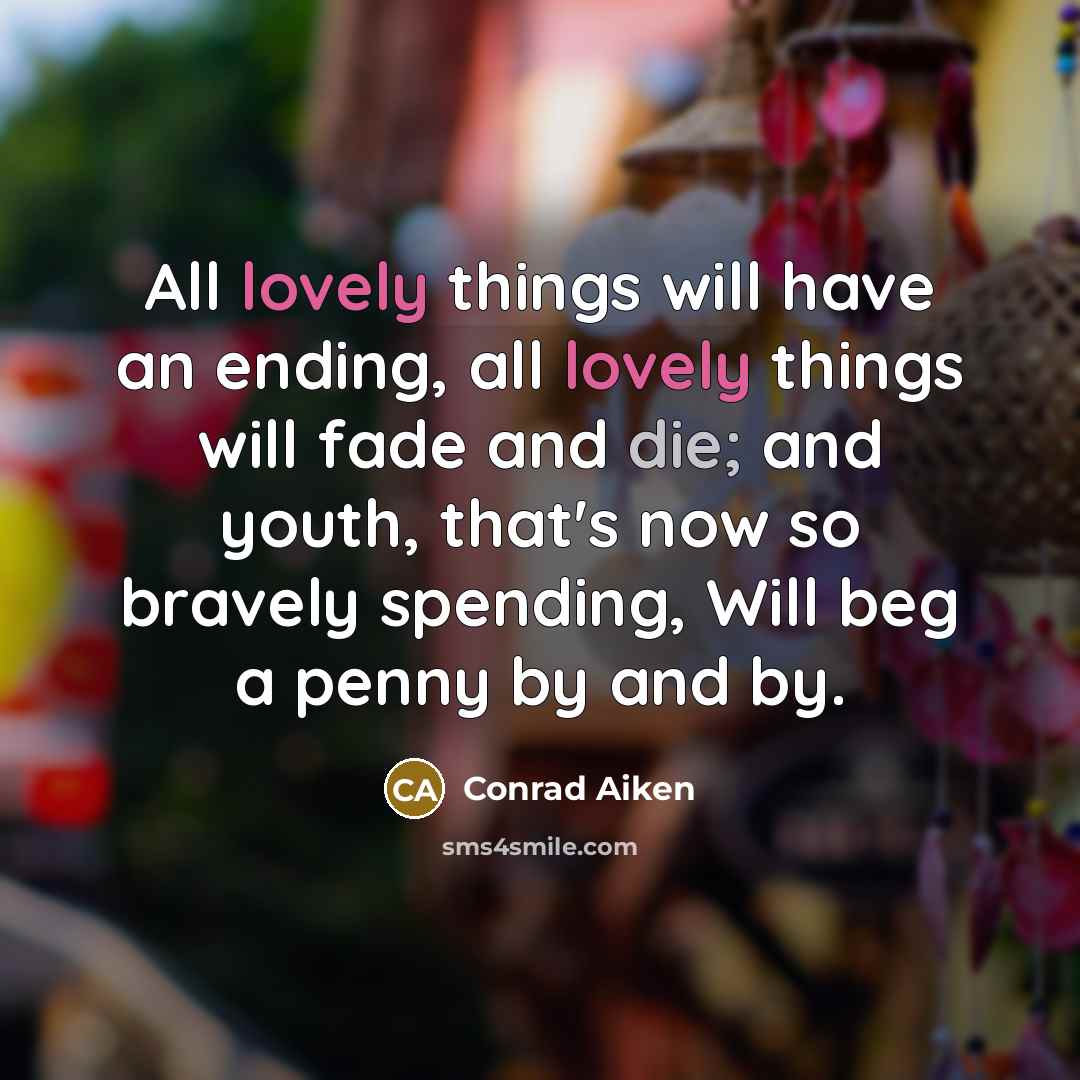 “All lovely things will have an ending, all lovely things will fade and die; and youth, that's now so bravely spending, Will beg a penny by and by.” quote by Conrad Aiken