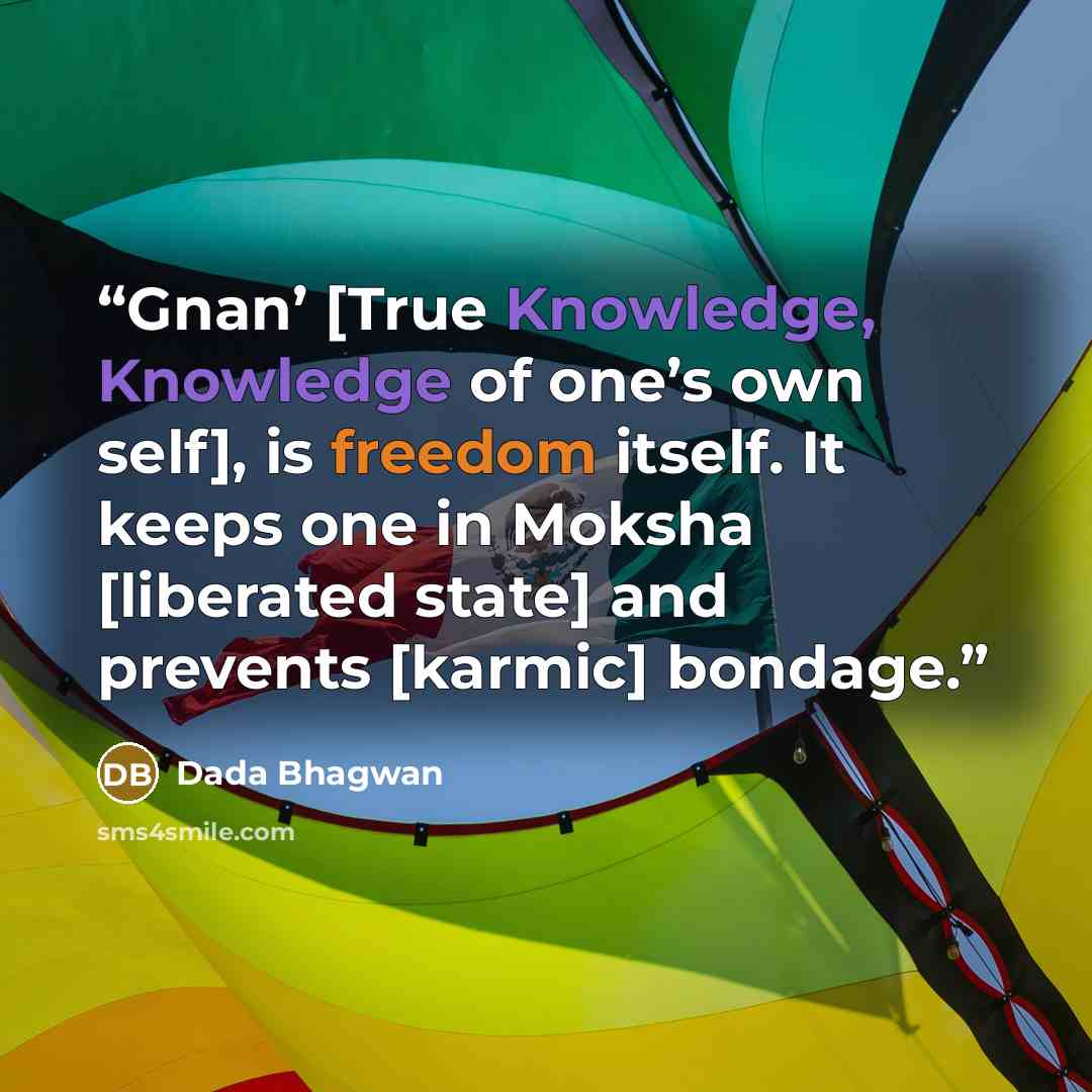 “Gnan’ [True Knowledge, Knowledge of one’s own self], is freedom itself. It keeps one in Moksha [liberated state] and prevents [karmic] bondage.” quote by Dada Bhagwan