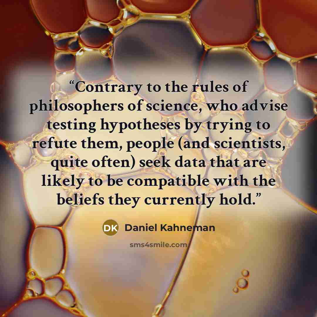 “Contrary to the rules of philosophers of science, who advise testing hypotheses by trying to refute them, people (and scientists, quite often) seek data that are likely to be compatible with the beliefs they currently hold.” quote by Daniel Kahneman