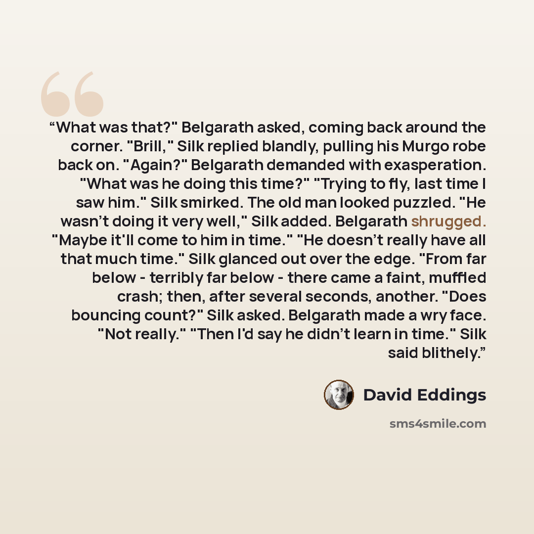 “What was that?" Belgarath asked, coming back around the corner. "Brill," Silk replied blandly, pulling his Murgo robe back on. "Again?" Belgarath demanded with exasperation. "What was he doing this time?" "Trying to fly, last time I saw him." Silk smirked. The old man looked puzzled. "He wasn't…” quote by David Eddings