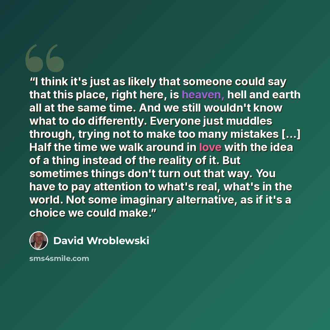 “I think it's just as likely that someone could say that this place, right here, is heaven, hell and earth all at the same time. And we still wouldn't know what to do differently. Everyone just muddles through, trying not to make too many mistakes [...] Half the time we walk around in love with the…” quote by David Wroblewski