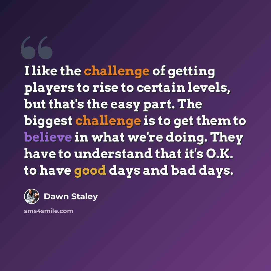 “I like the challenge of getting players to rise to certain levels, but that's the easy part. The biggest challenge is to get them to believe in what we're doing. They have to understand that it's O.K. to have good days and bad days.” quote by Dawn Staley