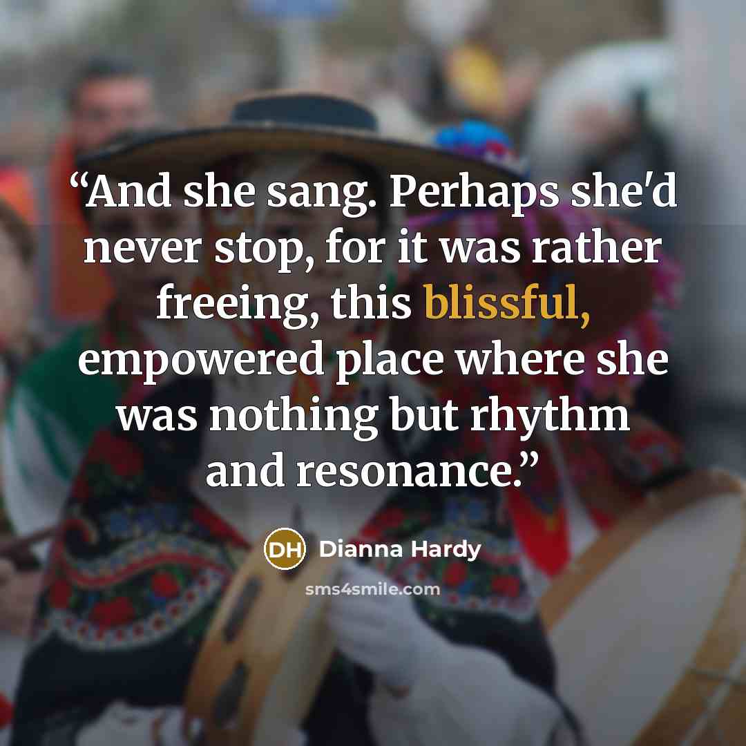 “And she sang. Perhaps she'd never stop, for it was rather freeing, this blissful, empowered place where she was nothing but rhythm and resonance.” quote by Dianna Hardy