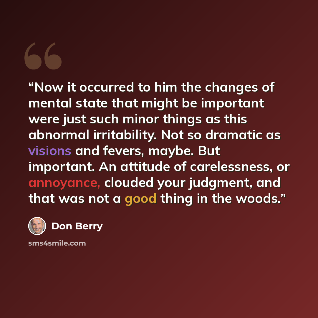 “Now it occurred to him the changes of mental state that might be important were just such minor things as this abnormal irritability. Not so dramatic as visions and fevers, maybe. But important. An attitude of carelessness, or annoyance, clouded your judgment, and that was not a good thing in the…” quote by Don Berry