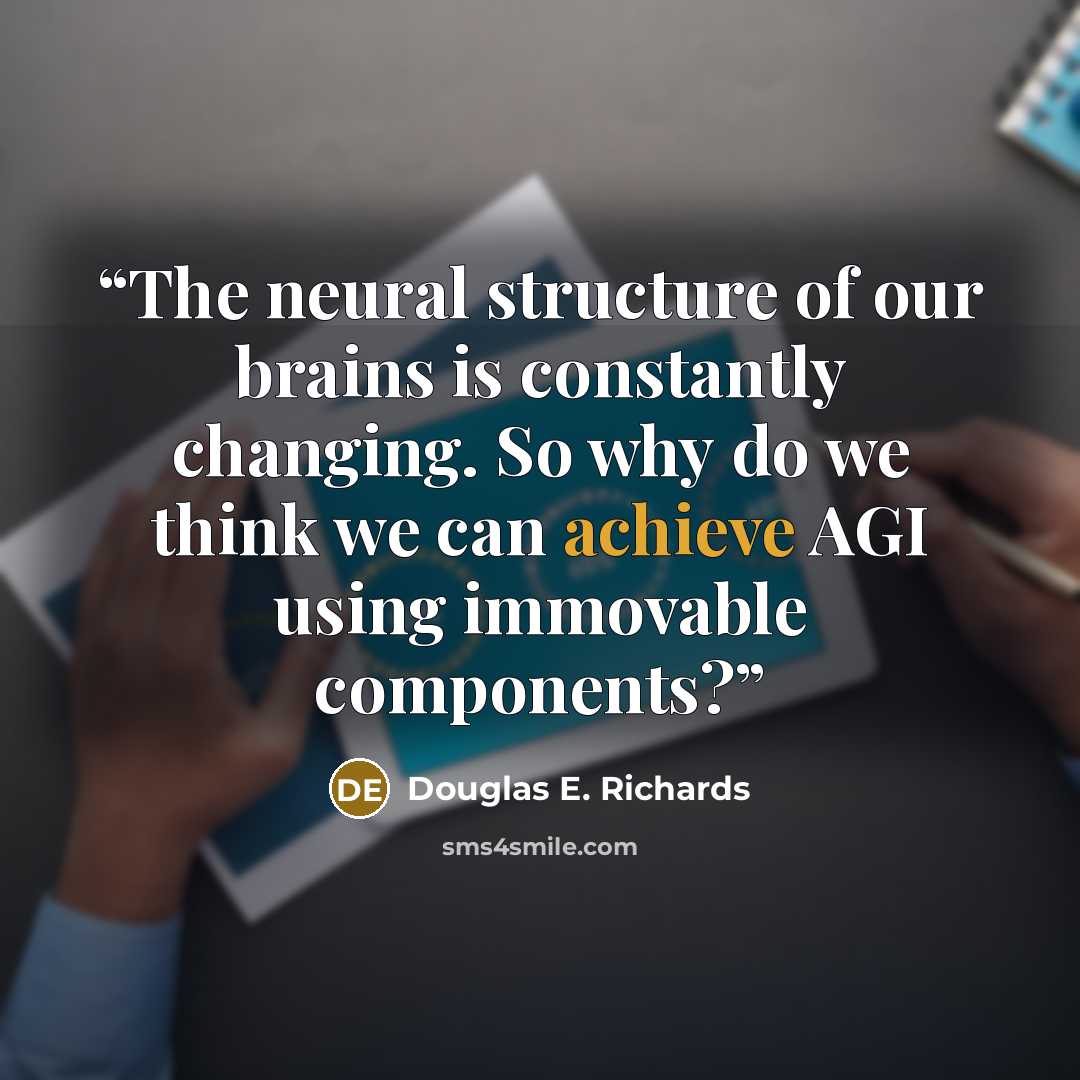 “The neural structure of our brains is constantly changing. So why do we think we can achieve AGI using immovable components?” quote by Douglas E. Richards