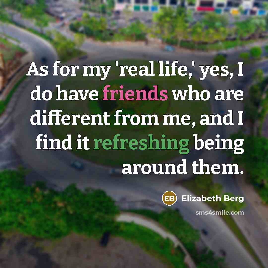 “As for my 'real life,' yes, I do have friends who are different from me, and I find it refreshing being around them.” quote by Elizabeth Berg