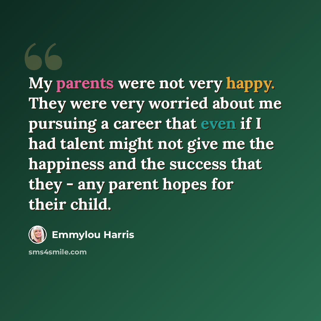 “My parents were not very happy. They were very worried about me pursuing a career that even if I had talent might not give me the happiness and the success that they - any parent hopes for their child.” quote by Emmylou Harris