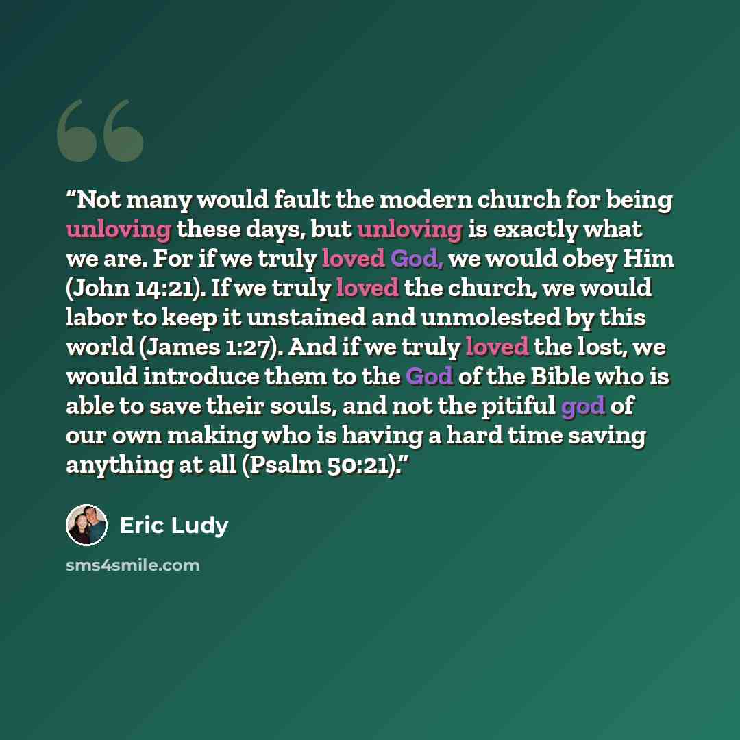 “Not many would fault the modern church for being unloving these days, but unloving is exactly what we are. For if we truly loved God, we would obey Him (John 14:21). If we truly loved the church, we would labor to keep it unstained and unmolested by this world (James 1:27). And if we truly loved…” quote by Eric Ludy
