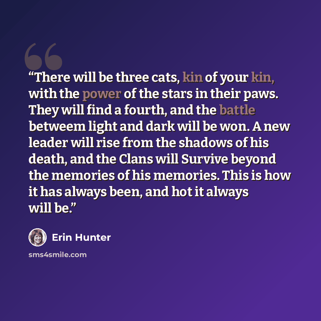 “There will be three cats, kin of your kin, with the power of the stars in their paws. They will find a fourth, and the battle betweem light and dark will be won. A new leader will rise from the shadows of his death, and the Clans will Survive beyond the memories of his memories. This is how it has…” quote by Erin Hunter