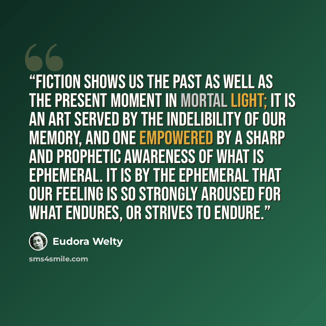 “Fiction shows us the past as well as the present moment in mortal light; it is an art served by the indelibility of our memory, and one empowered by a sharp and prophetic awareness of what is ephemeral. It is by the ephemeral that our feeling is so strongly aroused for what endures, or strives to…” quote by Eudora Welty