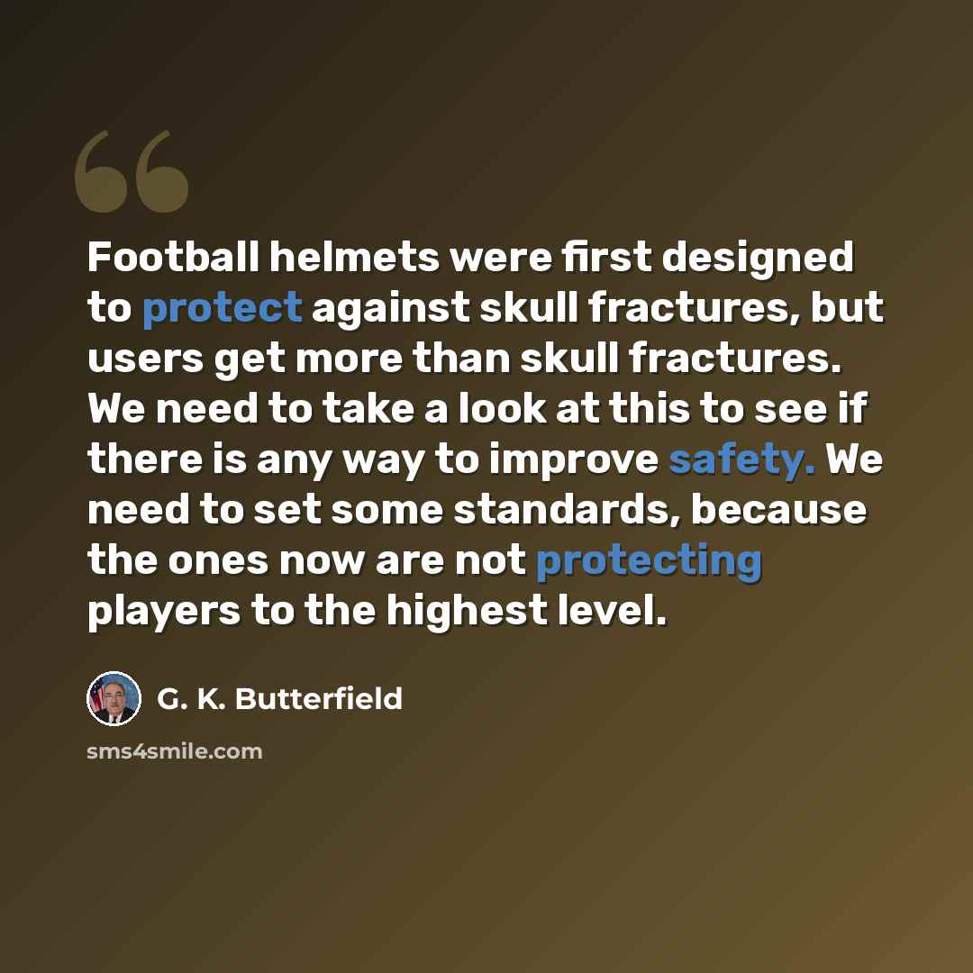 “Football helmets were first designed to protect against skull fractures, but users get more than skull fractures. We need to take a look at this to see if there is any way to improve safety. We need to set some standards, because the ones now are not protecting players to the highest level.” quote by G. K. Butterfield