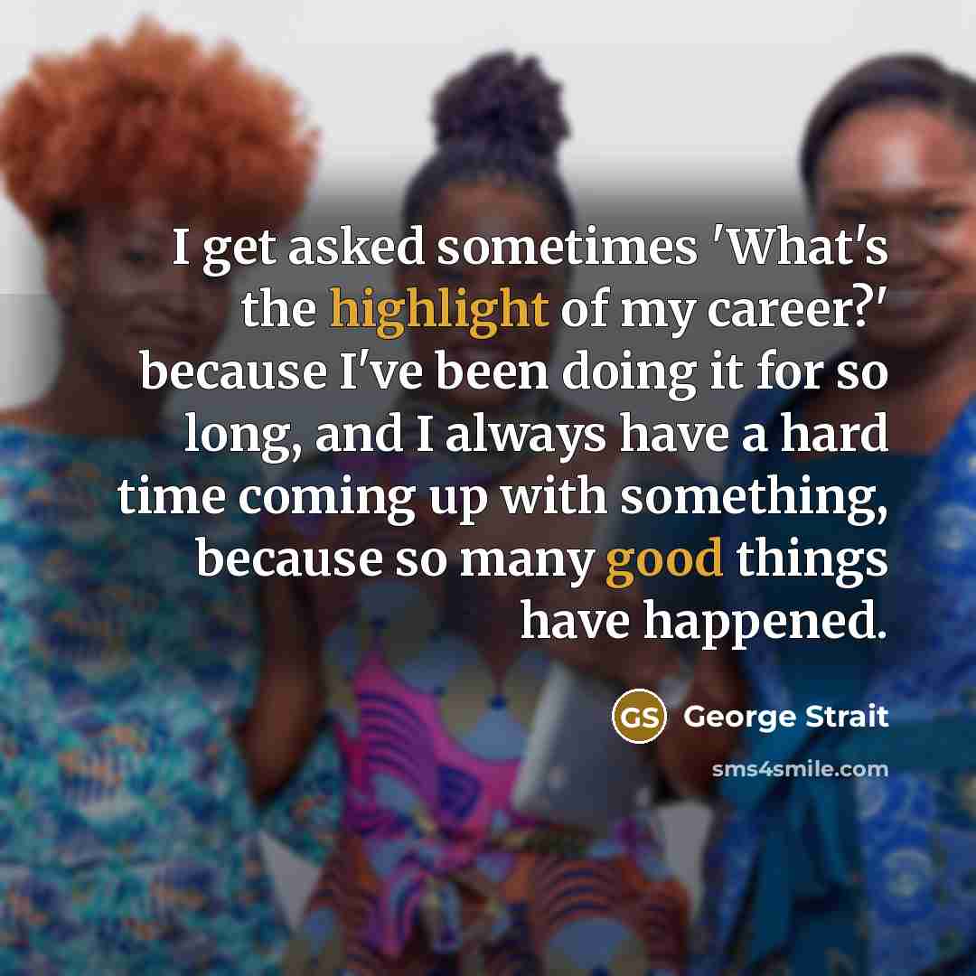 “I get asked sometimes 'What's the highlight of my career?' because I've been doing it for so long, and I always have a hard time coming up with something, because so many good things have happened.” quote by George Strait