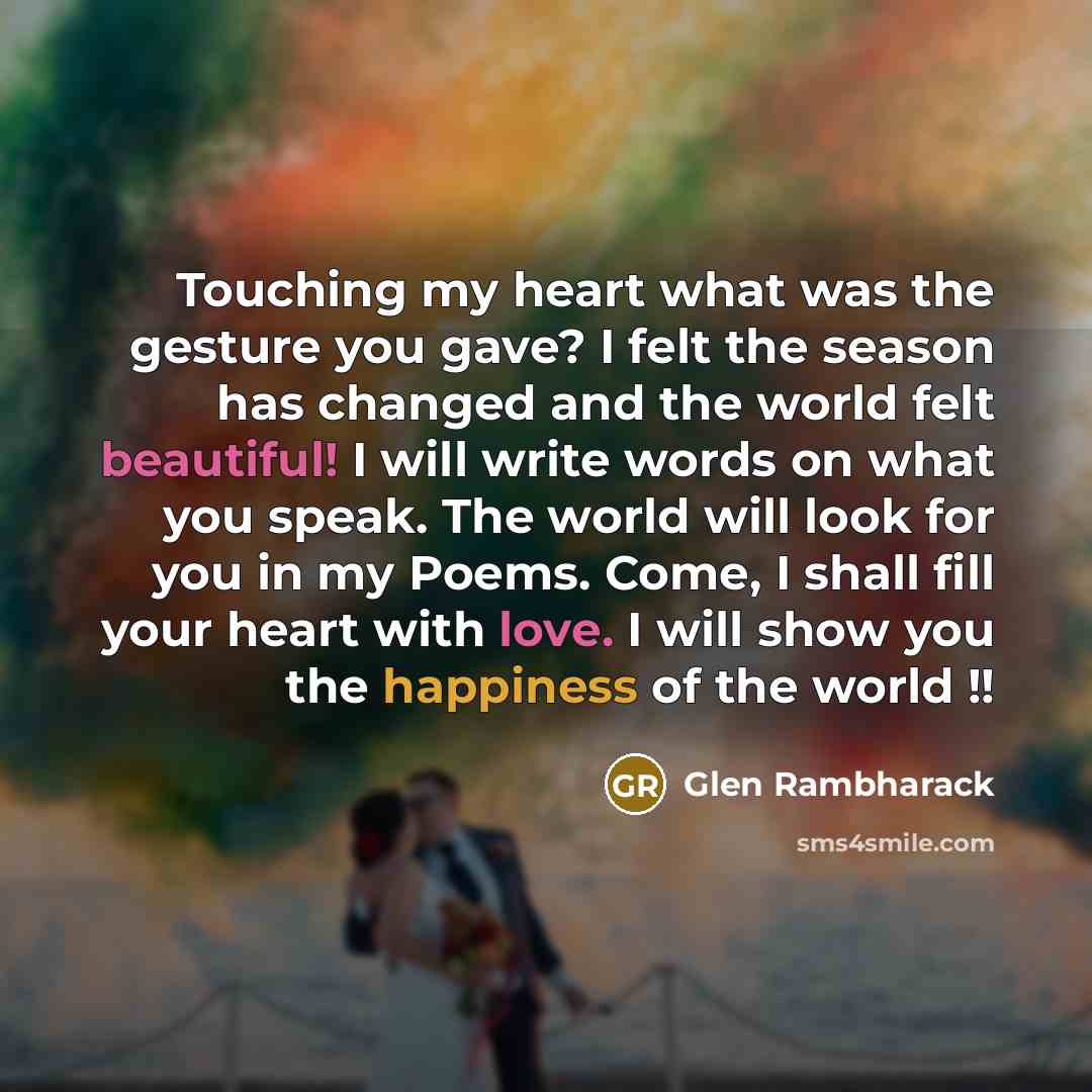 “Touching my heart what was the gesture you gave? I felt the season has changed and the world felt beautiful! I will write words on what you speak. The world will look for you in my Poems. Come, I shall fill your heart with love. I will show you the happiness of the world !!” quote by Glen Rambharack