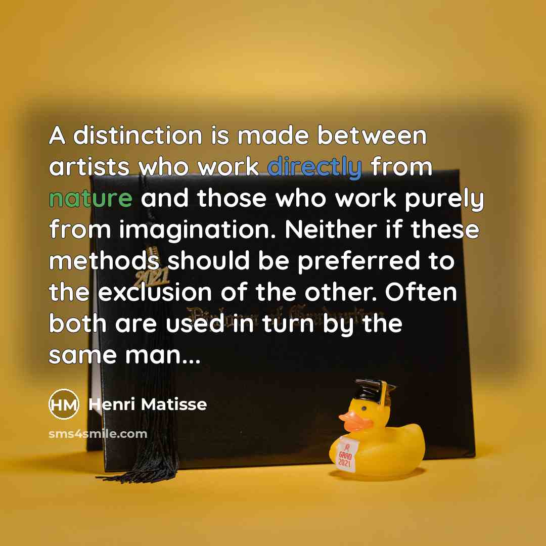 “A distinction is made between artists who work directly from nature and those who work purely from imagination. Neither if these methods should be preferred to the exclusion of the other. Often both are used in turn by the same man...” quote by Henri Matisse