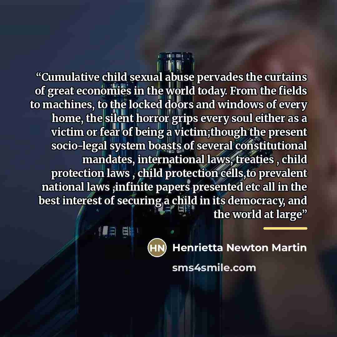 “Cumulative child sexual abuse pervades the curtains of great economies in the world today. From the fields to machines, to the locked doors and windows of every home, the silent horror grips every soul either as a victim or fear of being a victim;though the present socio-legal system boasts of…” quote by Henrietta Newton Martin