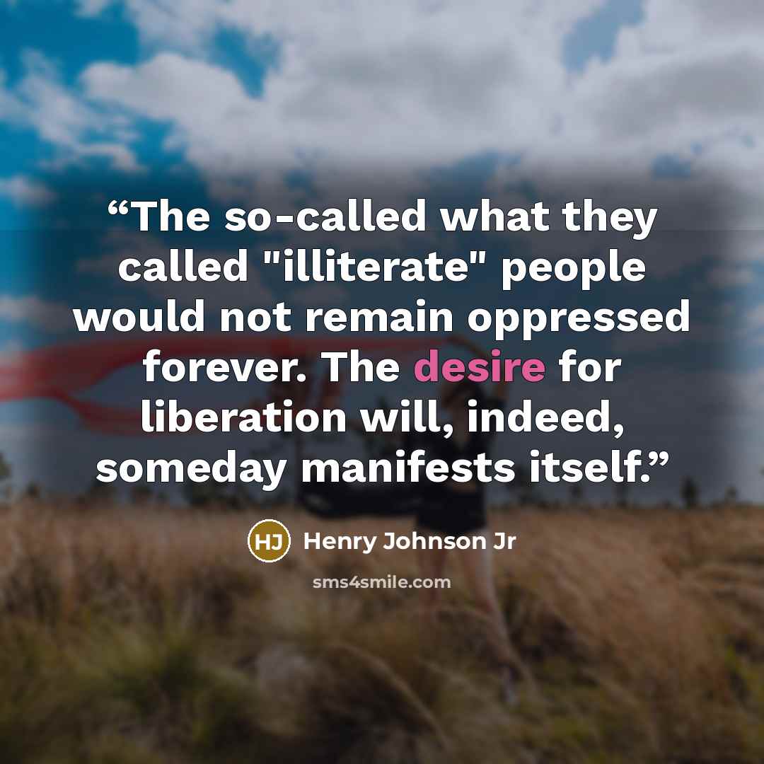 “The so-called what they called "illiterate" people would not remain oppressed forever. The desire for liberation will, indeed, someday manifests itself.” quote by Henry Johnson Jr