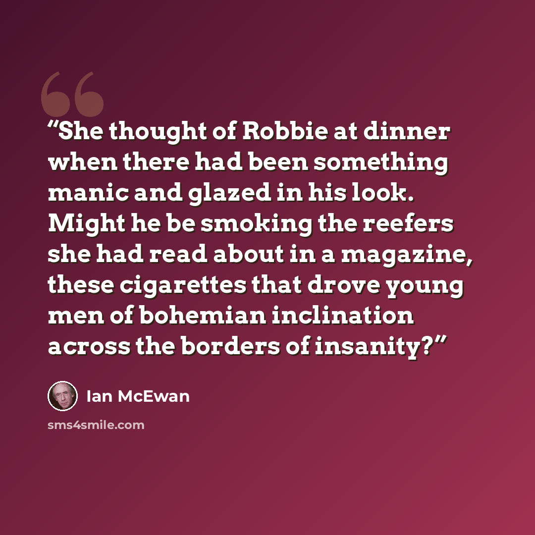 “She thought of Robbie at dinner when there had been something manic and glazed in his look. Might he be smoking the reefers she had read about in a magazine, these cigarettes that drove young men of bohemian inclination across the borders of insanity?” quote by Ian McEwan
