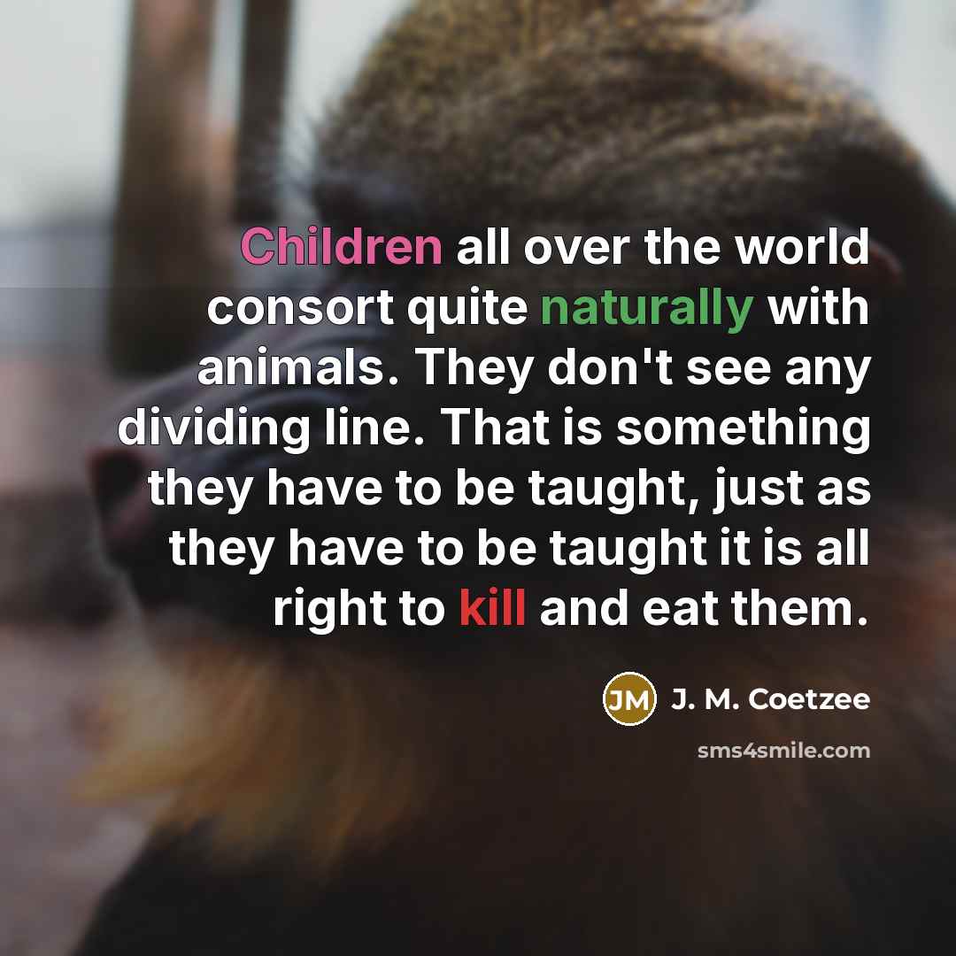 “Children all over the world consort quite naturally with animals. They don't see any dividing line. That is something they have to be taught, just as they have to be taught it is all right to kill and eat them.” quote by J. M. Coetzee