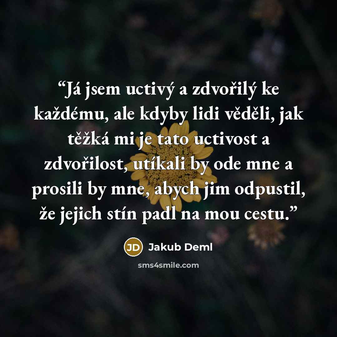 “Já jsem uctivý a zdvořilý ke každému, ale kdyby lidi věděli, jak těžká mi je tato uctivost a zdvořilost, utíkali by ode mne a prosili by mne, abych jim odpustil, že jejich stín padl na mou cestu.” quote by Jakub Deml