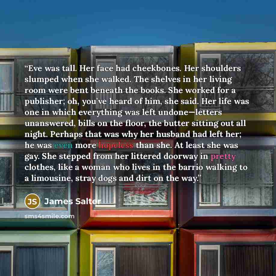 “Eve was tall. Her face had cheekbones. Her shoulders slumped when she walked. The shelves in her living room were bent beneath the books. She worked for a publisher; oh, you’ve heard of him, she said. Her life was one in which everything was left undone—letters unanswered, bills on the floor, the…” quote by James Salter