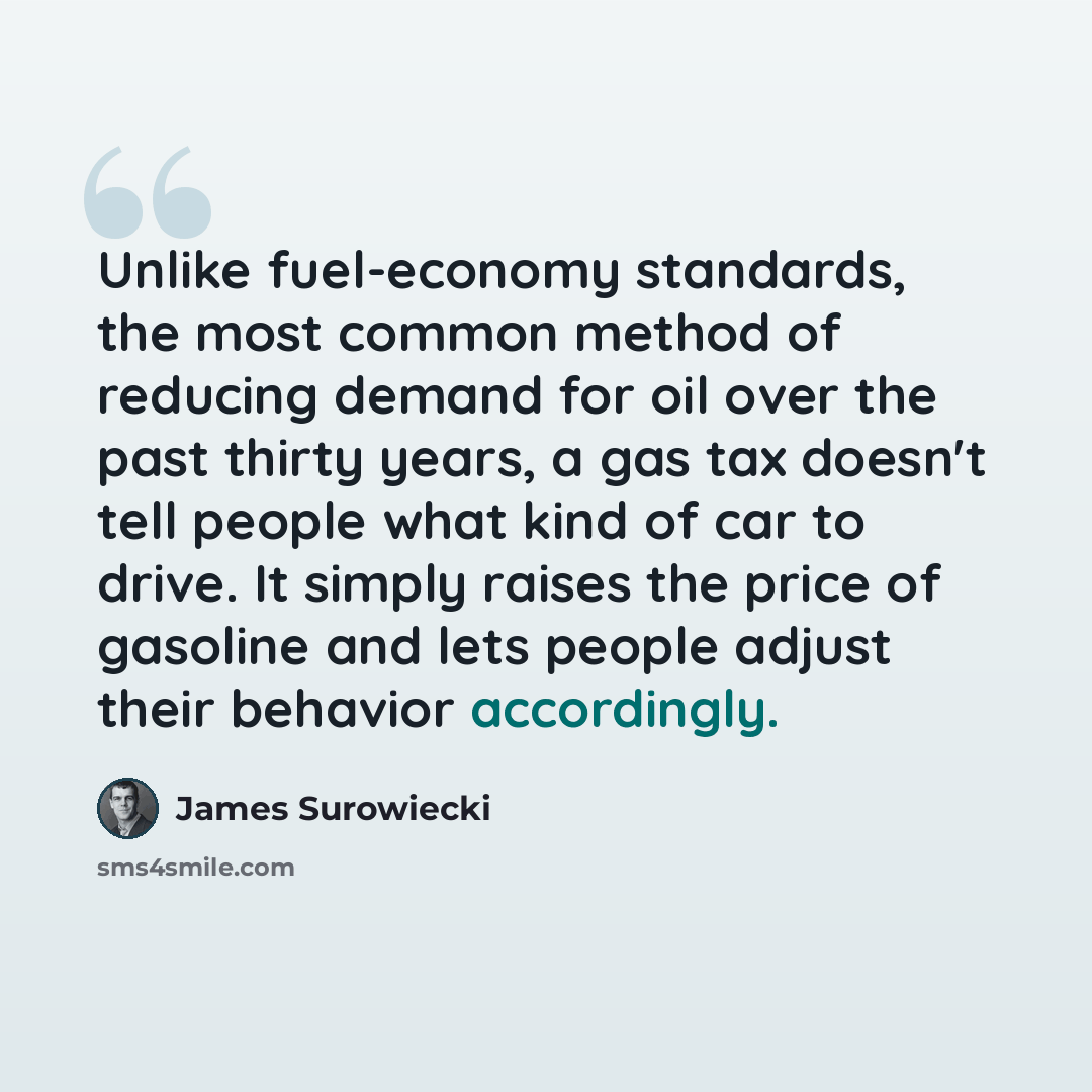 “Unlike fuel-economy standards, the most common method of reducing demand for oil over the past thirty years, a gas tax doesn't tell people what kind of car to drive. It simply raises the price of gasoline and lets people adjust their behavior accordingly.” quote by James Surowiecki
