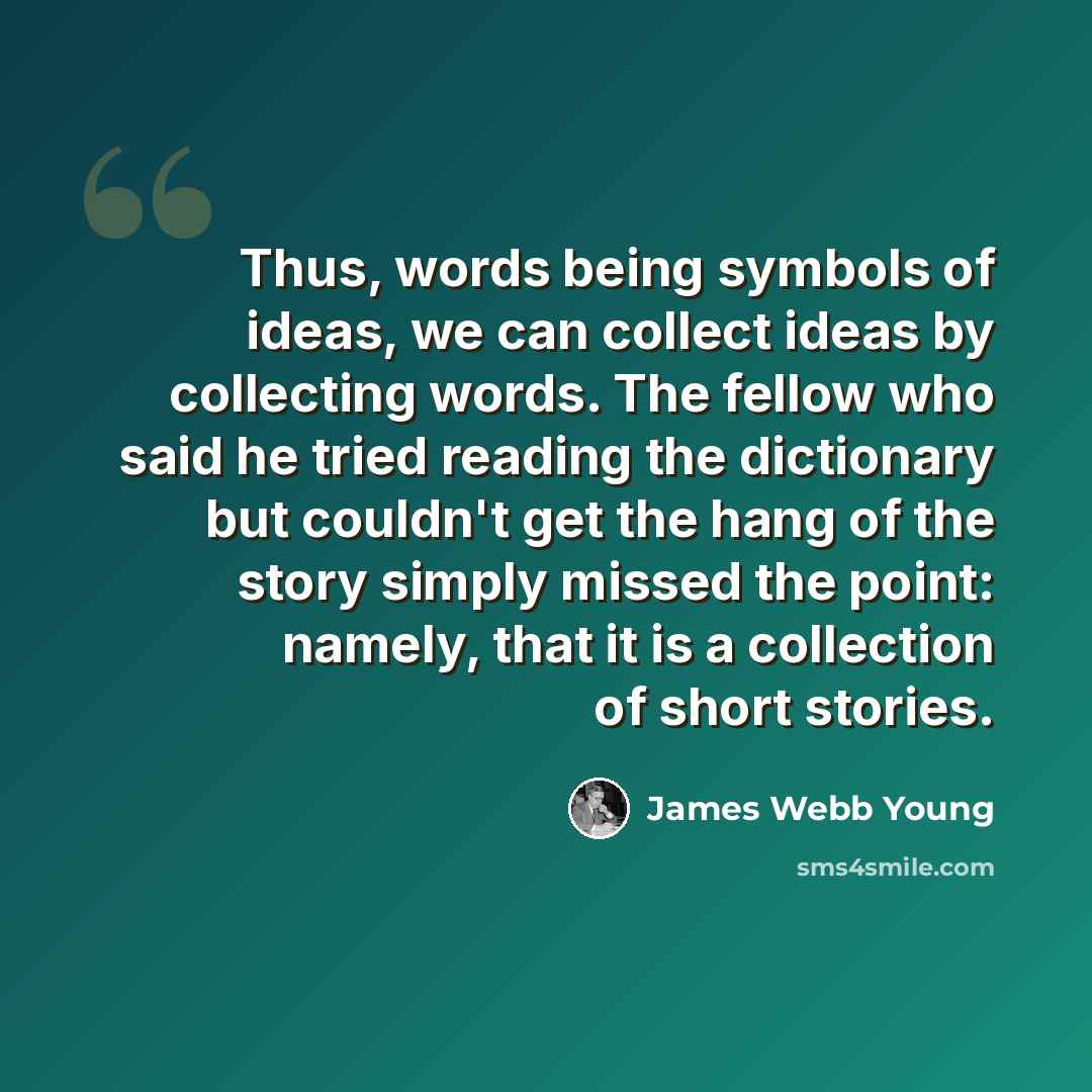 “Thus, words being symbols of ideas, we can collect ideas by collecting words. The fellow who said he tried reading the dictionary but couldn't get the hang of the story simply missed the point: namely, that it is a collection of short stories.” quote by James Webb Young