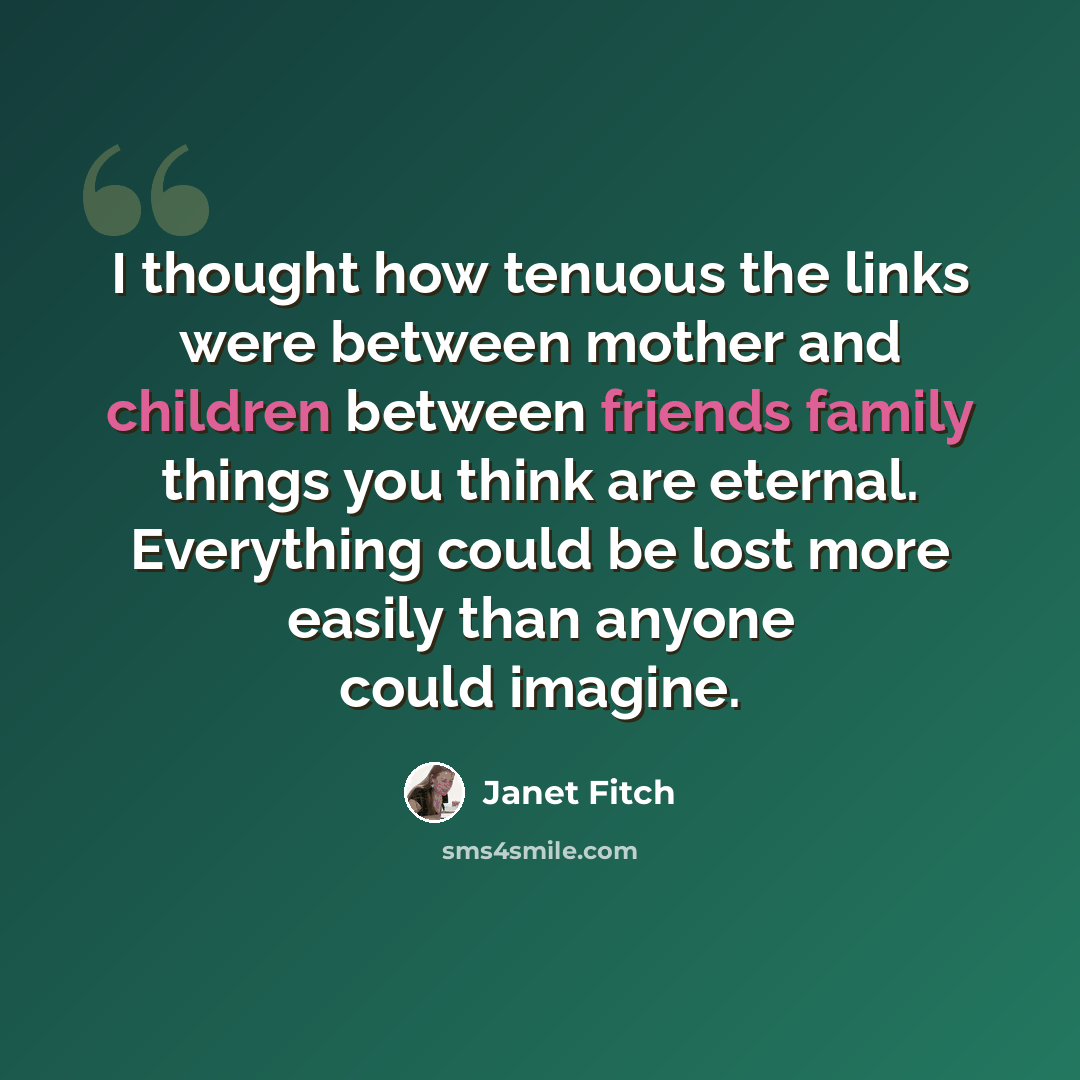 “I thought how tenuous the links were between mother and children between friends family things you think are eternal. Everything could be lost more easily than anyone could imagine.” quote by Janet Fitch