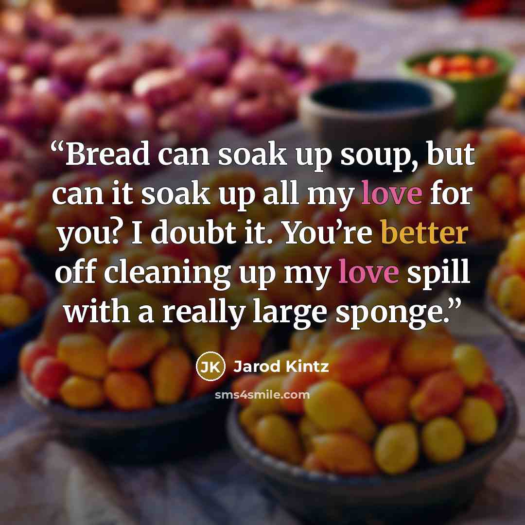 “Bread can soak up soup, but can it soak up all my love for you? I doubt it. You’re better off cleaning up my love spill with a really large sponge.” quote by Jarod Kintz