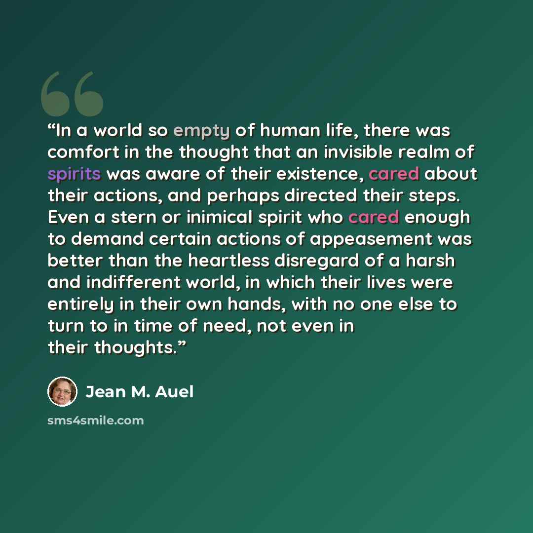“In a world so empty of human life, there was comfort in the thought that an invisible realm of spirits was aware of their existence, cared about their actions, and perhaps directed their steps. Even a stern or inimical spirit who cared enough to demand certain actions of appeasement was better…” quote by Jean M. Auel