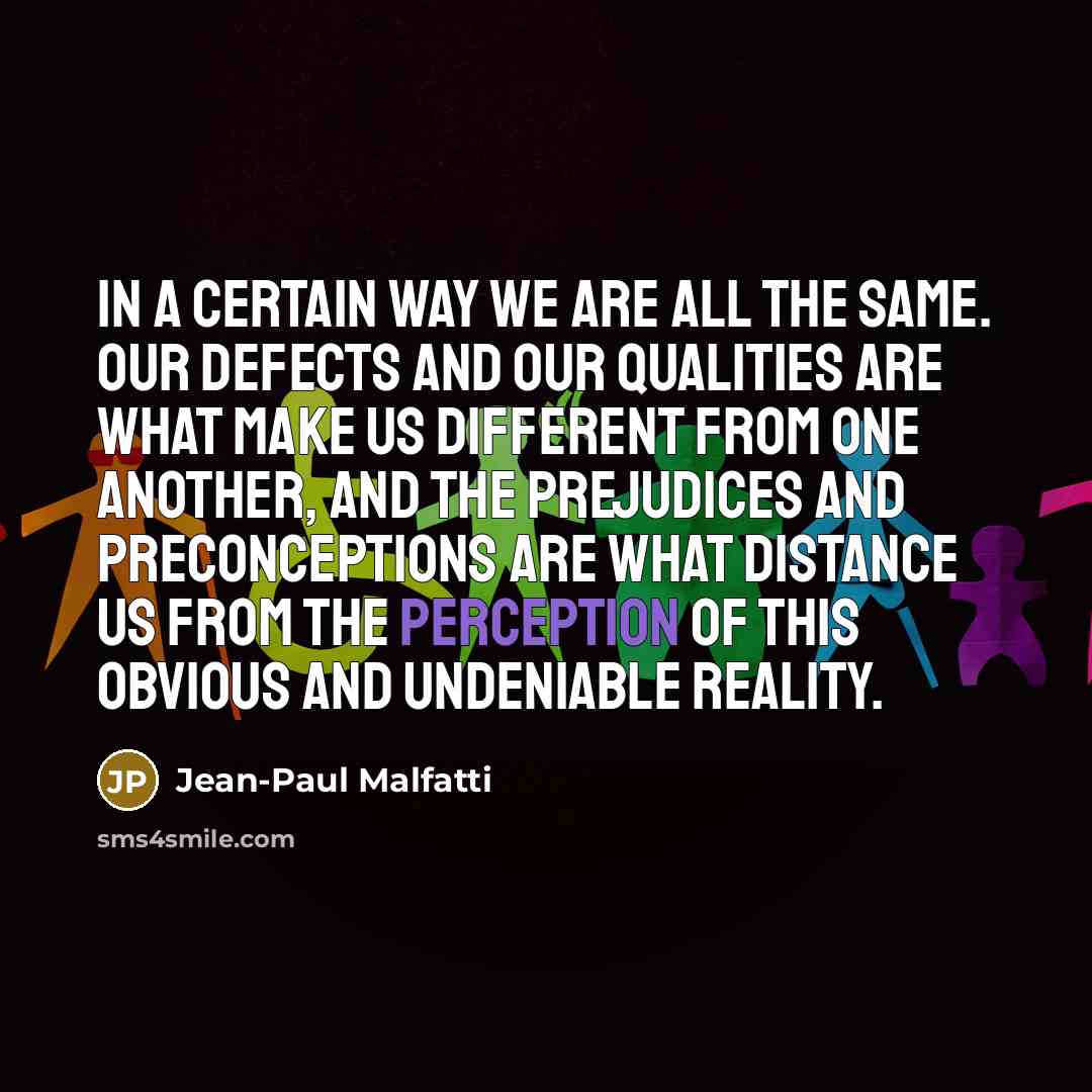“In a certain way we are all the same. Our defects and our qualities are what make us different from one another, and the prejudices and preconceptions are what distance us from the perception of this obvious and undeniable reality.” quote by Jean-Paul Malfatti