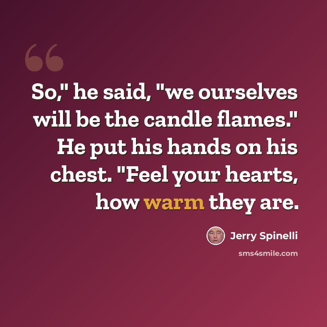 “So," he said, "we ourselves will be the candle flames." He put his hands on his chest. "Feel your hearts, how warm they are.” quote by Jerry Spinelli