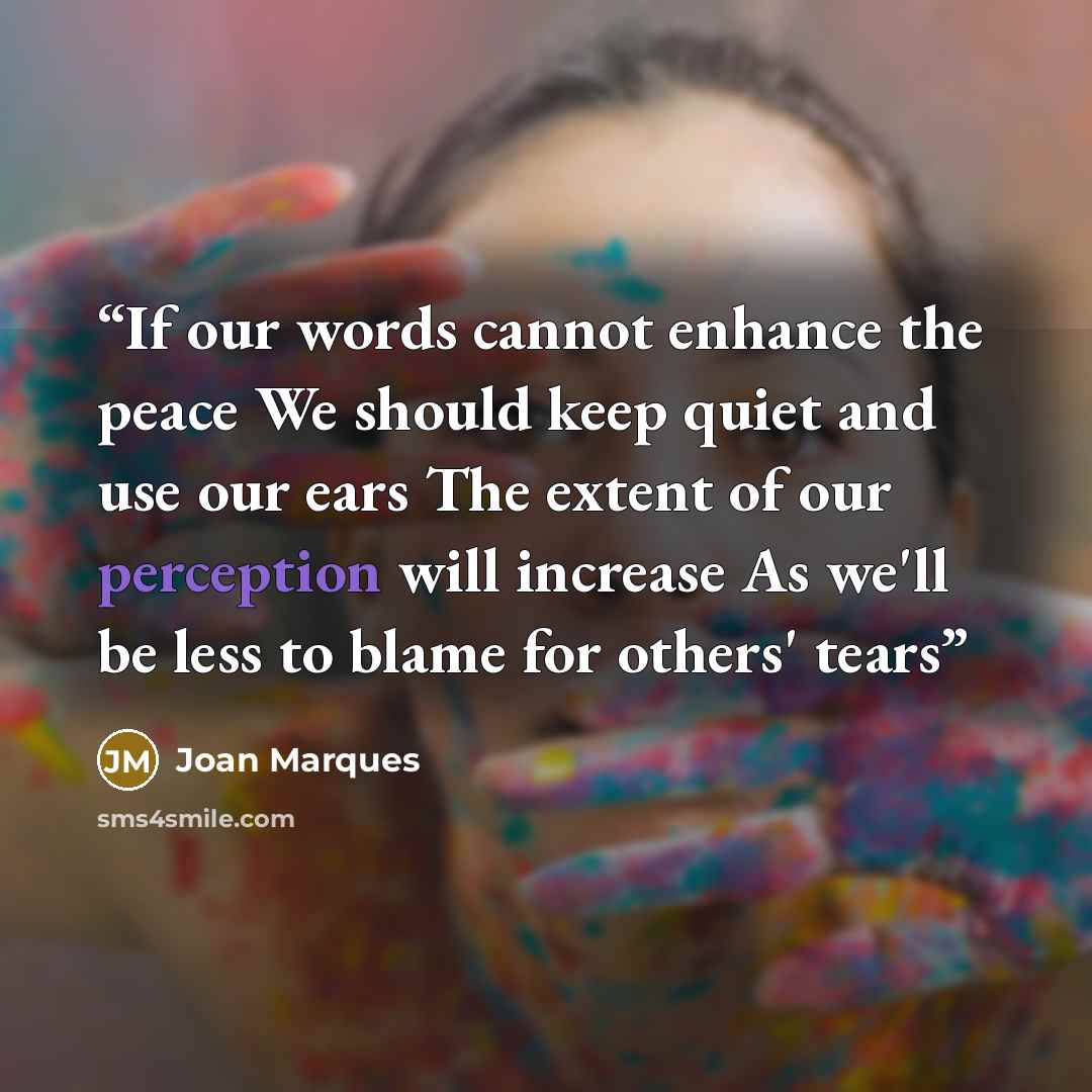 “If our words cannot enhance the peace We should keep quiet and use our ears The extent of our perception will increase As we'll be less to blame for others' tears” quote by Joan Marques