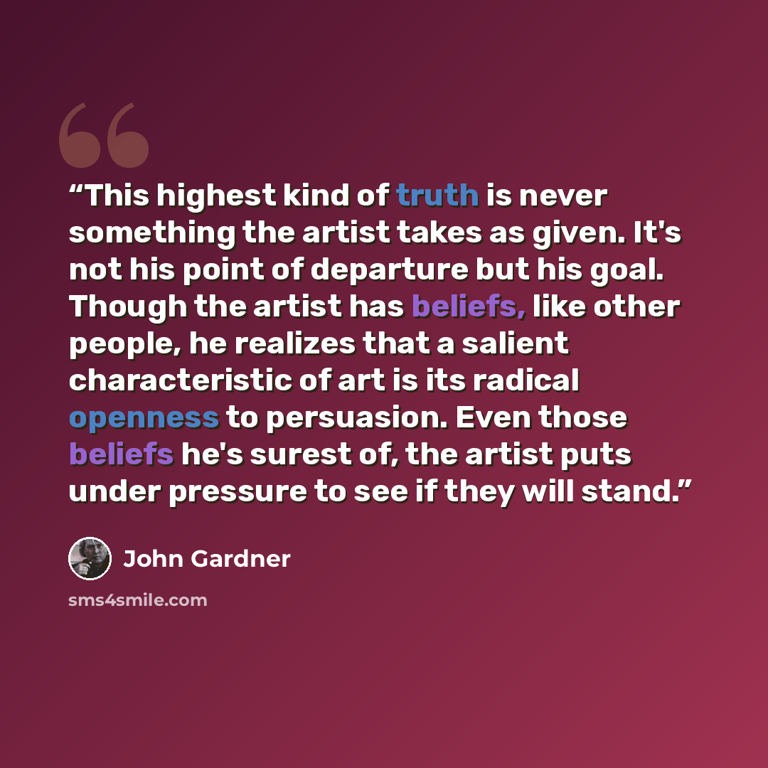 “This highest kind of truth is never something the artist takes as given. It's not his point of departure but his goal. Though the artist has beliefs, like other people, he realizes that a salient characteristic of art is its radical openness to persuasion. Even those beliefs he's surest of, the…” quote by John Gardner
