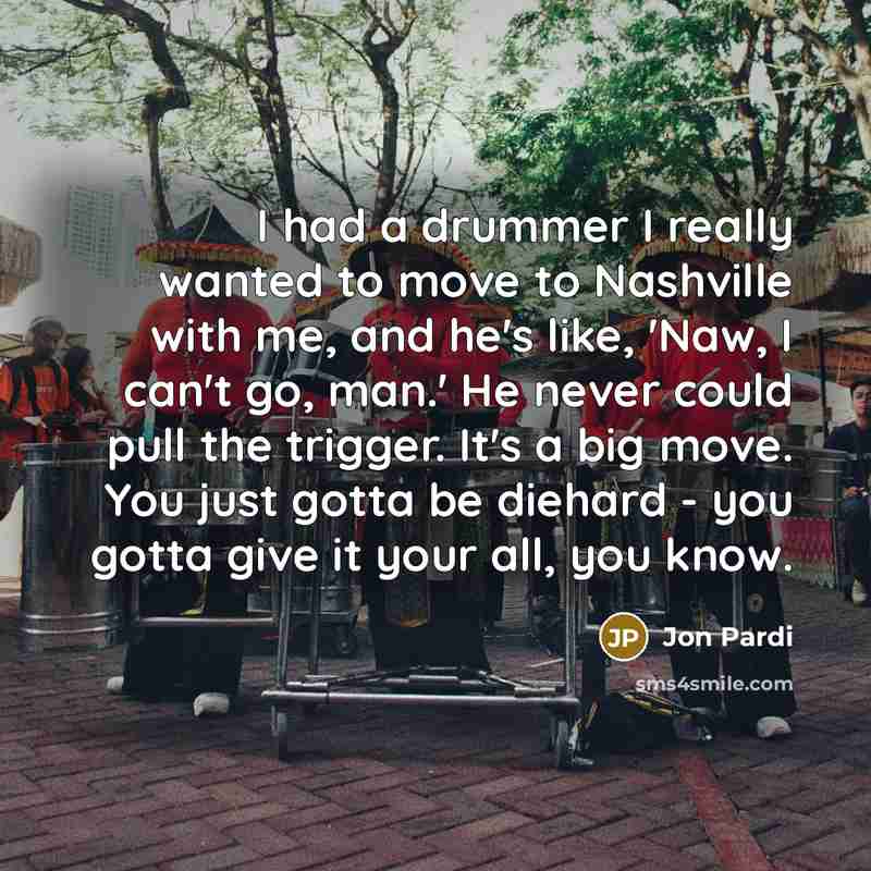 “I had a drummer I really wanted to move to Nashville with me, and he's like, 'Naw, I can't go, man.' He never could pull the trigger. It's a big move. You just gotta be diehard - you gotta give it your all, you know.” quote by Jon Pardi