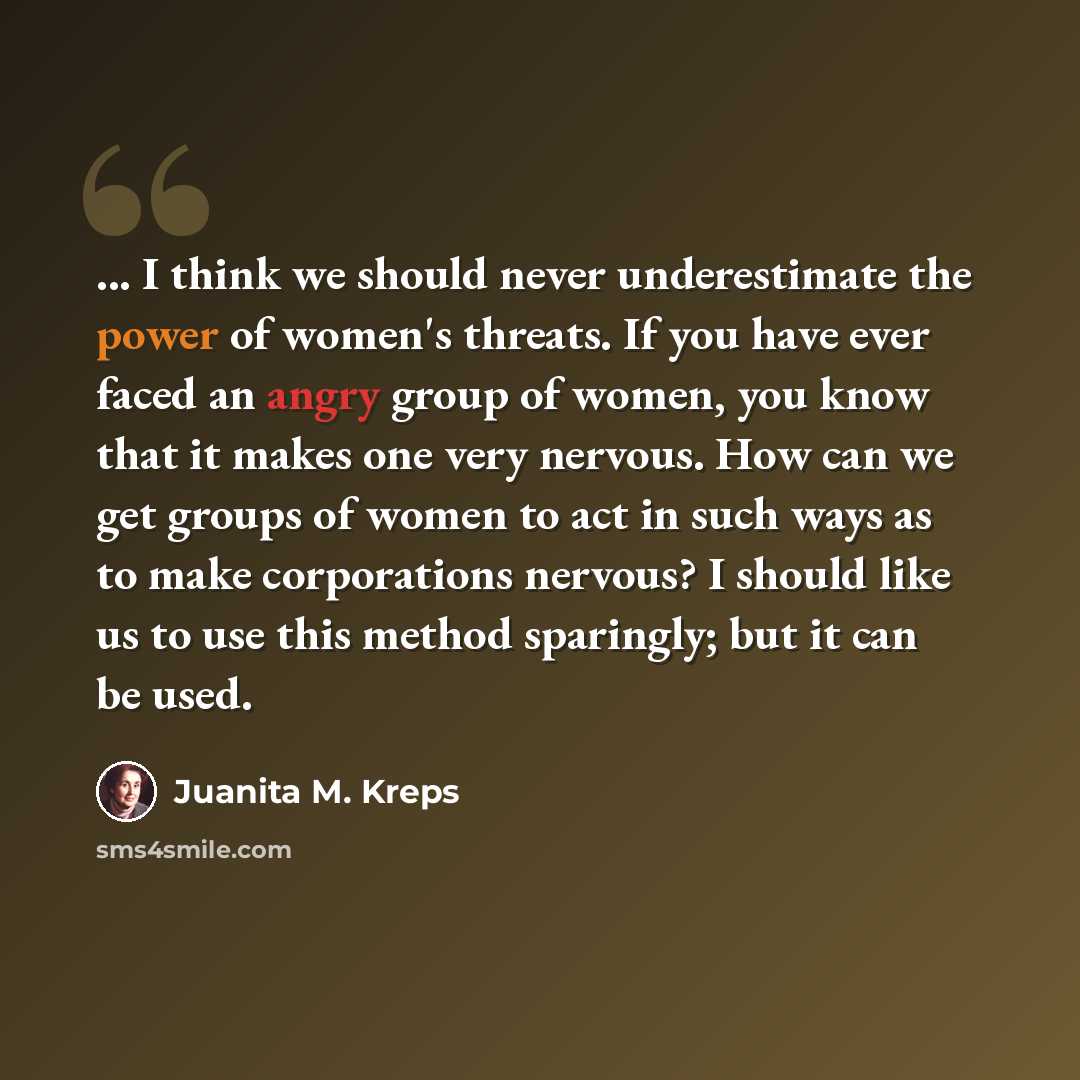 “... I think we should never underestimate the power of women's threats. If you have ever faced an angry group of women, you know that it makes one very nervous. How can we get groups of women to act in such ways as to make corporations nervous? I should like us to use this method sparingly; but it…” quote by Juanita M. Kreps