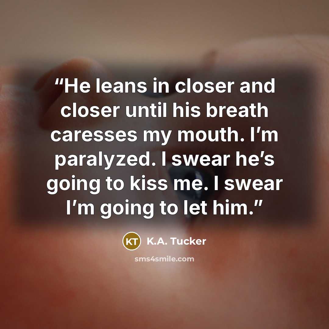 “He leans in closer and closer until his breath caresses my mouth. I’m paralyzed. I swear he’s going to kiss me. I swear I’m going to let him.” quote by K.A. Tucker
