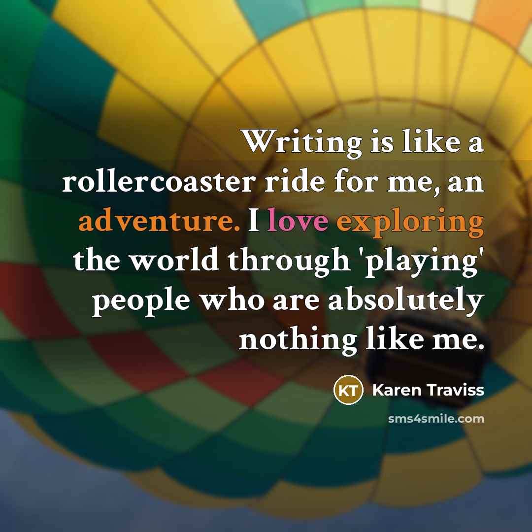 “Writing is like a rollercoaster ride for me, an adventure. I love exploring the world through 'playing' people who are absolutely nothing like me.” quote by Karen Traviss