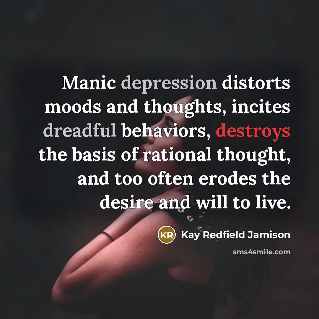 “Manic depression distorts moods and thoughts, incites dreadful behaviors, destroys the basis of rational thought, and too often erodes the desire and will to live.” quote by Kay Redfield Jamison