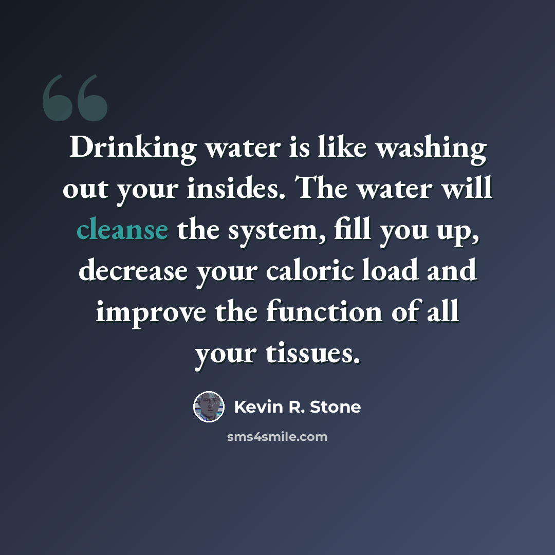 “Drinking water is like washing out your insides. The water will cleanse the system, fill you up, decrease your caloric load and improve the function of all your tissues.” quote by Kevin R. Stone